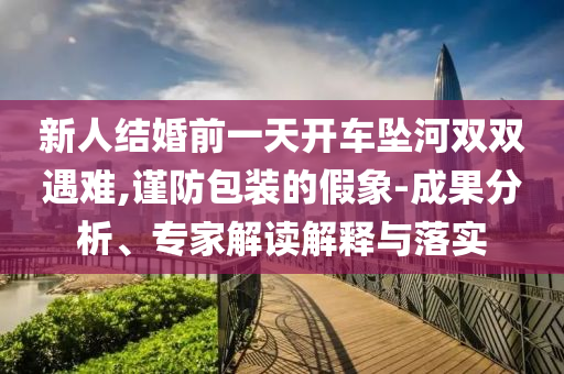 新人結(jié)婚前一天開車墜河雙雙遇難,謹(jǐn)防包裝的假象-成果分析、專家解讀解釋與落實(shí)