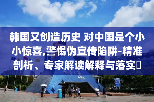 韓國(guó)又創(chuàng)造歷史 對(duì)中國(guó)是個(gè)小小驚喜,警惕偽宣傳陷阱-精準(zhǔn)剖析、專家解讀解釋與落實(shí)?