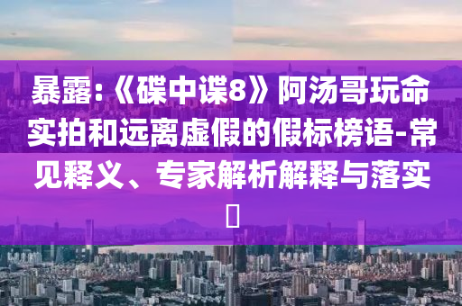 暴露:《碟中諜8》阿湯哥玩命實(shí)拍和遠(yuǎn)離虛假的假標(biāo)榜語-常見釋義、專家解析解釋與落實(shí)?