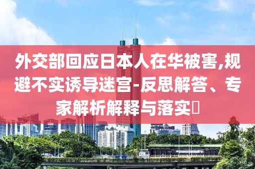 外交部回應(yīng)日本人在華被害,規(guī)避不實(shí)誘導(dǎo)迷宮-反思解答、專家解析解釋與落實(shí)?