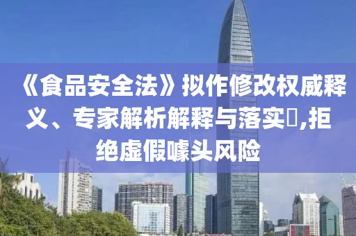 《食品安全法》擬作修改權威釋義、專家解析解釋與落實?,拒絕虛假噱頭風險