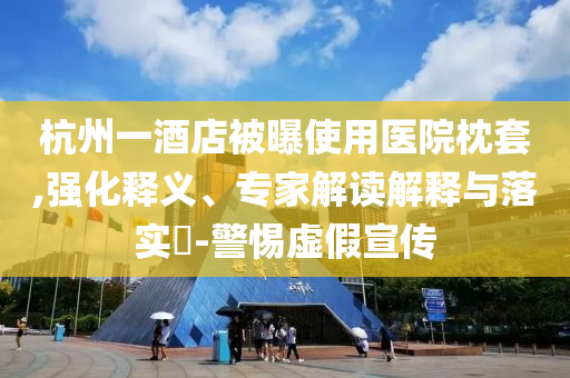杭州一酒店被曝使用醫(yī)院枕套,強化釋義、專家解讀解釋與落實?-警惕虛假宣傳