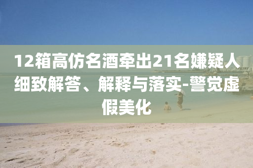 12箱高仿名酒牽出21名嫌疑人細(xì)致解答、解釋與落實(shí)-警覺(jué)虛假美化