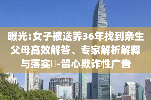 曝光:女子被送養(yǎng)36年找到親生父母高效解答、專(zhuān)家解析解釋與落實(shí)?-留心欺詐性廣告