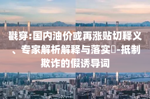 戳穿:國(guó)內(nèi)油價(jià)或再漲貼切釋義、專家解析解釋與落實(shí)?-抵制欺詐的假誘導(dǎo)詞