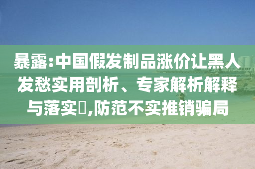 暴露:中國假發(fā)制品漲價讓黑人發(fā)愁實用剖析、專家解析解釋與落實?,防范不實推銷騙局