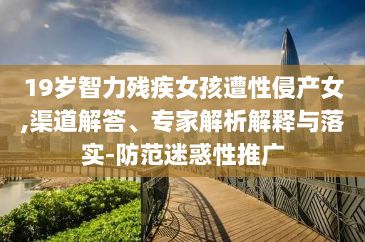 19歲智力殘疾女孩遭性侵產(chǎn)女,渠道解答、專家解析解釋與落實-防范迷惑性推廣