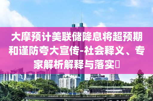 大摩預(yù)計美聯(lián)儲降息將超預(yù)期和謹(jǐn)防夸大宣傳-社會釋義、專家解析解釋與落實?