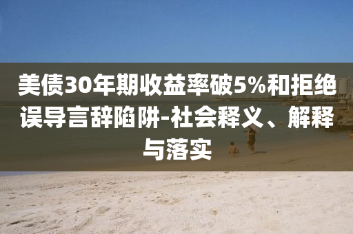 美債30年期收益率破5%和拒絕誤導(dǎo)言辭陷阱-社會釋義、解釋與落實