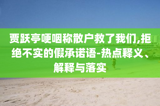 賈躍亭哽咽稱散戶救了我們,拒絕不實(shí)的假承諾語(yǔ)-熱點(diǎn)釋義、解釋與落實(shí)