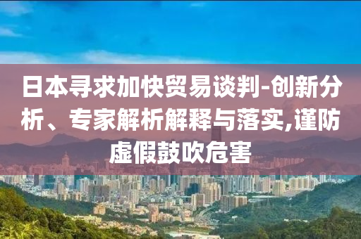 日本尋求加快貿(mào)易談判-創(chuàng)新分析、專家解析解釋與落實(shí),謹(jǐn)防虛假鼓吹危害