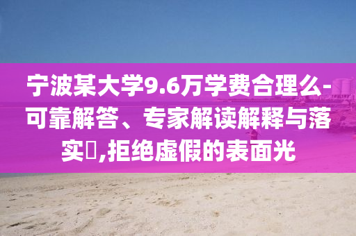 寧波某大學(xué)9.6萬學(xué)費(fèi)合理么-可靠解答、專家解讀解釋與落實(shí)?,拒絕虛假的表面光
