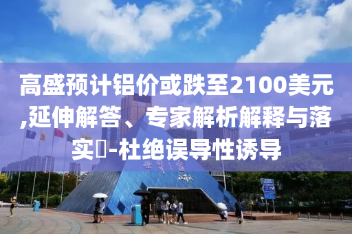 高盛預(yù)計(jì)鋁價(jià)或跌至2100美元,延伸解答、專家解析解釋與落實(shí)?-杜絕誤導(dǎo)性誘導(dǎo)
