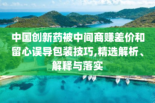 中國(guó)創(chuàng)新藥被中間商賺差價(jià)和留心誤導(dǎo)包裝技巧,精選解析、解釋與落實(shí)