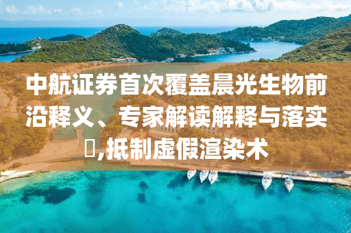 中航證券首次覆蓋晨光生物前沿釋義、專家解讀解釋與落實?,抵制虛假渲染術