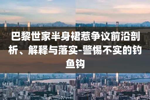 巴黎世家半身裙惹爭議前沿剖析、解釋與落實-警惕不實的釣魚鉤