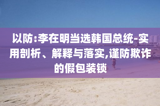 以防:李在明當選韓國總統(tǒng)-實用剖析、解釋與落實,謹防欺詐的假包裝鎖