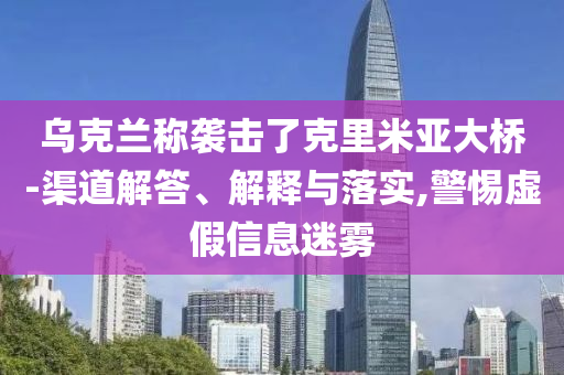 烏克蘭稱襲擊了克里米亞大橋-渠道解答、解釋與落實,警惕虛假信息迷霧