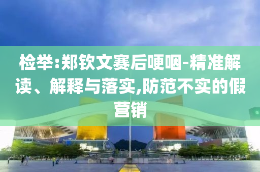 檢舉:鄭欽文賽后哽咽-精準(zhǔn)解讀、解釋與落實(shí),防范不實(shí)的假營銷