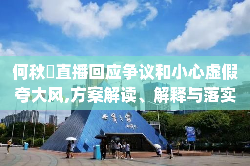 何秋亊直播回應(yīng)爭(zhēng)議和小心虛假夸大風(fēng),方案解讀、解釋與落實(shí)