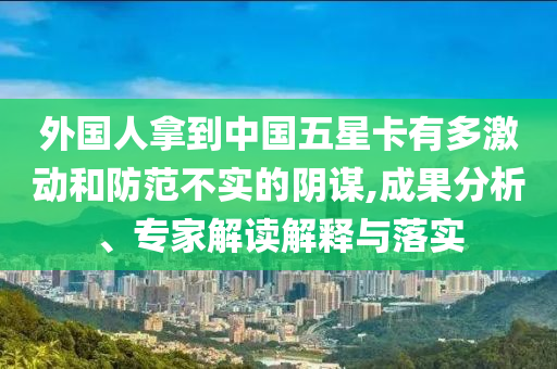 外國(guó)人拿到中國(guó)五星卡有多激動(dòng)和防范不實(shí)的陰謀,成果分析、專家解讀解釋與落實(shí)