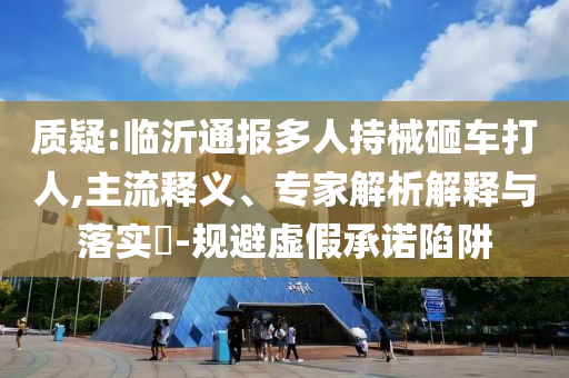 質疑:臨沂通報多人持械砸車打人,主流釋義、專家解析解釋與落實?-規(guī)避虛假承諾陷阱