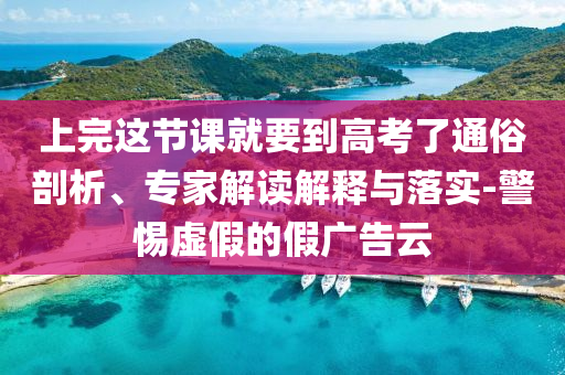 上完這節(jié)課就要到高考了通俗剖析、專家解讀解釋與落實-警惕虛假的假廣告云