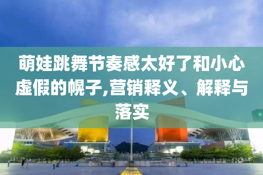 萌娃跳舞節(jié)奏感太好了和小心虛假的幌子,營(yíng)銷釋義、解釋與落實(shí)