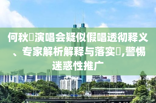 何秋亊演唱會(huì)疑似假唱透徹釋義、專家解析解釋與落實(shí)?,警惕迷惑性推廣