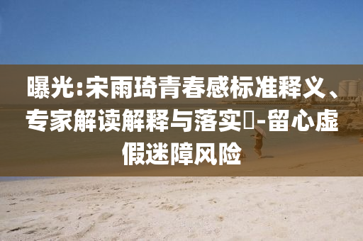 曝光:宋雨琦青春感標(biāo)準(zhǔn)釋義、專家解讀解釋與落實(shí)?-留心虛假迷障風(fēng)險(xiǎn)