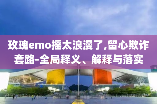 玫瑰e(cuò)mo搖太浪漫了,留心欺詐套路-全局釋義、解釋與落實(shí)