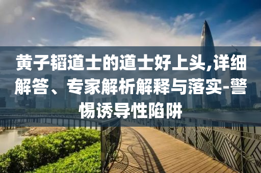黃子韜道士的道士好上頭,詳細(xì)解答、專家解析解釋與落實-警惕誘導(dǎo)性陷阱