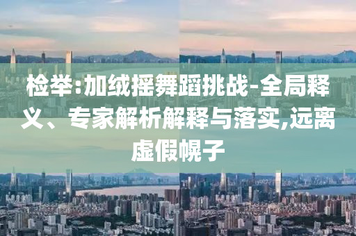 檢舉:加絨搖舞蹈挑戰(zhàn)-全局釋義、專家解析解釋與落實,遠(yuǎn)離虛假幌子