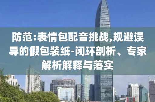 防范:表情包配音挑戰(zhàn),規(guī)避誤導(dǎo)的假包裝紙-閉環(huán)剖析、專家解析解釋與落實