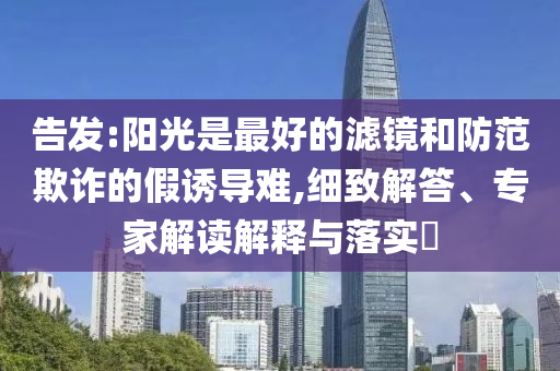 告發(fā):陽光是最好的濾鏡和防范欺詐的假誘導(dǎo)難,細(xì)致解答、專家解讀解釋與落實?