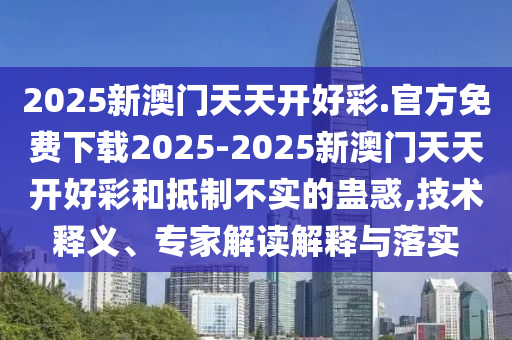 2025新澳門天天開好彩.官方免費(fèi)下載2025-2025新澳門天天開好彩和抵制不實(shí)的蠱惑,技術(shù)釋義、專家解讀解釋與落實(shí)