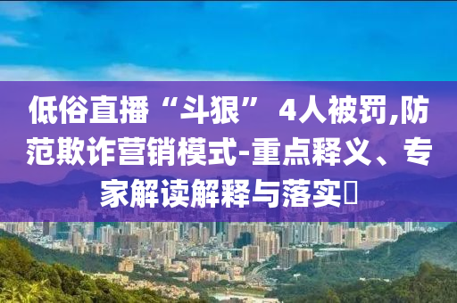 低俗直播“斗狠” 4人被罰,防范欺詐營(yíng)銷模式-重點(diǎn)釋義、專家解讀解釋與落實(shí)?