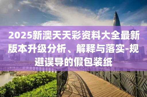 2025新澳天天彩資料大全最新版本升級分析、解釋與落實-規(guī)避誤導的假包裝紙