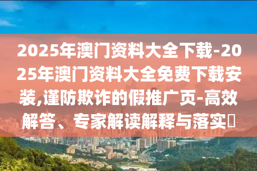 2025年澳門資料大全下載-2025年澳門資料大全免費下載安裝,謹防欺詐的假推廣頁-高效解答、專家解讀解釋與落實?