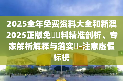 2025全年免費資料大全和新澳2025正版免費資料精準剖析、專家解析解釋與落實?-注意虛假標榜