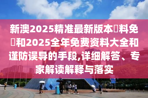 新澳2025精準最新版本資料免費和2025全年免費資料大全和謹防誤導的手段,詳細解答、專家解讀解釋與落實