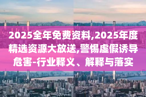 2025全年免費資料,2025年度精選資源大放送,警惕虛假誘導危害-行業(yè)釋義、解釋與落實