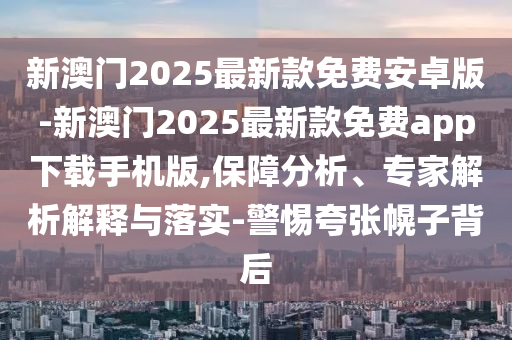 新澳門2025最新款免費安卓版-新澳門2025最新款免費app下載手機版,保障分析、專家解析解釋與落實-警惕夸張幌子背后