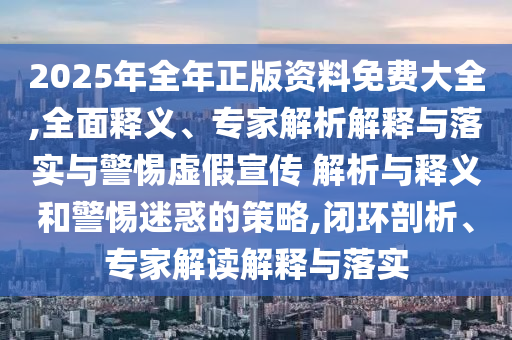 2025年全年正版資料免費(fèi)大全,全面釋義、專家解析解釋與落實(shí)與警惕虛假宣傳 解析與釋義和警惕迷惑的策略,閉環(huán)剖析、專家解讀解釋與落實(shí)