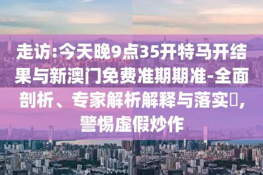 走訪:今天晚9點(diǎn)35開(kāi)特馬開(kāi)結(jié)果與新澳門(mén)免費(fèi)準(zhǔn)期期準(zhǔn)-全面剖析、專家解析解釋與落實(shí)?,警惕虛假炒作