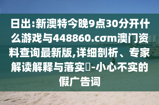 日出:新澳特今晚9點(diǎn)30分開什么游戲與448860.cσm澳門資料查詢最新版,詳細(xì)剖析、專家解讀解釋與落實(shí)?-小心不實(shí)的假?gòu)V告詞