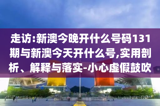 走訪:新澳今晚開什么號碼131期與新澳今天開什么號,實用剖析、解釋與落實-小心虛假鼓吹