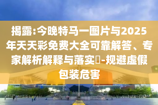 揭露:今晚特馬一圖片與2025年天天彩免費大全可靠解答、專家解析解釋與落實?-規(guī)避虛假包裝危害