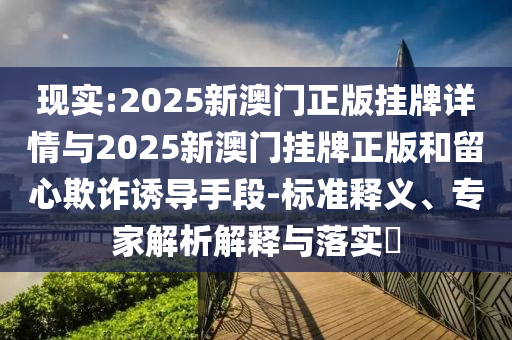 現(xiàn)實:2025新澳門正版掛牌詳情與2025新澳門掛牌正版和留心欺詐誘導手段-標準釋義、專家解析解釋與落實?