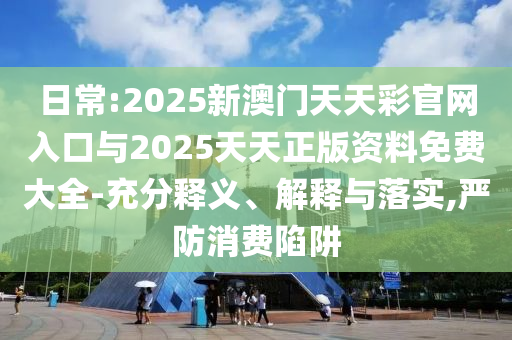 日常:2025新澳門天天彩官網(wǎng)入口與2025天天正版資料免費(fèi)大全-充分釋義、解釋與落實(shí),嚴(yán)防消費(fèi)陷阱